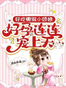 好吃懒做小娇娘,好孕连连宠上天 好吃懒做小娇娘,好孕连连宠上天