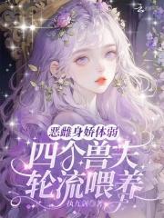 恶雌身娇体弱,四个兽夫轮流喂养 恶雌身娇体弱,四个兽夫轮流喂养